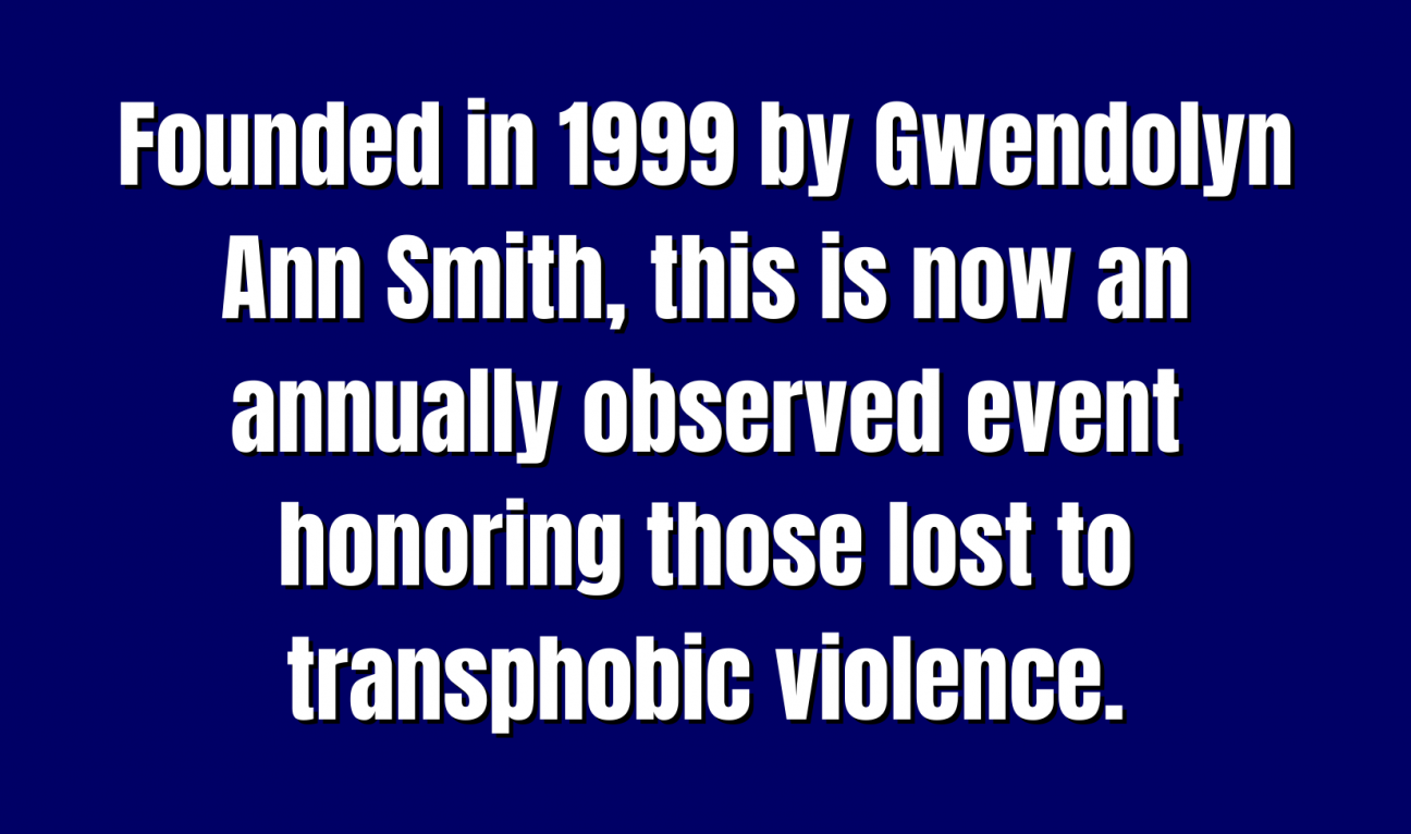 A blue Jeopardy square with the words "Founded in 1999 by Gwendolyn Ann Smith, this is now an annually observed event honoring those lost to transphobic violence."