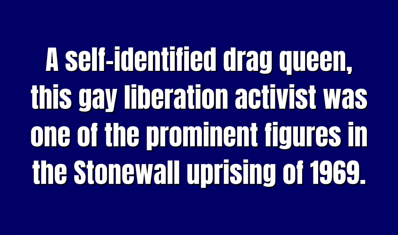 A self-identified drag queen, this gay liberation activist was one of the prominent figures in the Stonewall uprising of 1969.