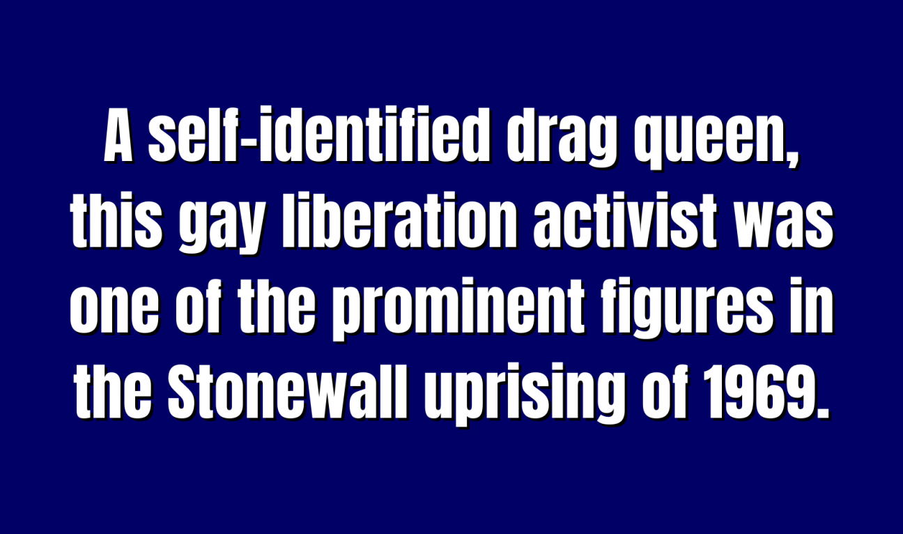 Historical Figures for 300 A self-identified drag queen, this gay liberation activist was one of the prominent figures in the Stonewall uprising of 1969.