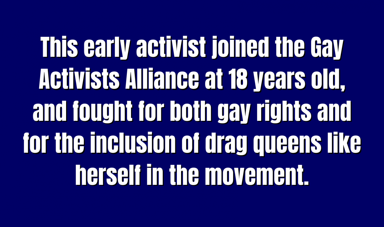 A blue Jeopardy square with the words "This early activist joined the Gay Activists Alliance at 18 years old, and fought for both gay rights and for the inclusion of drag queens like herself in the movement."