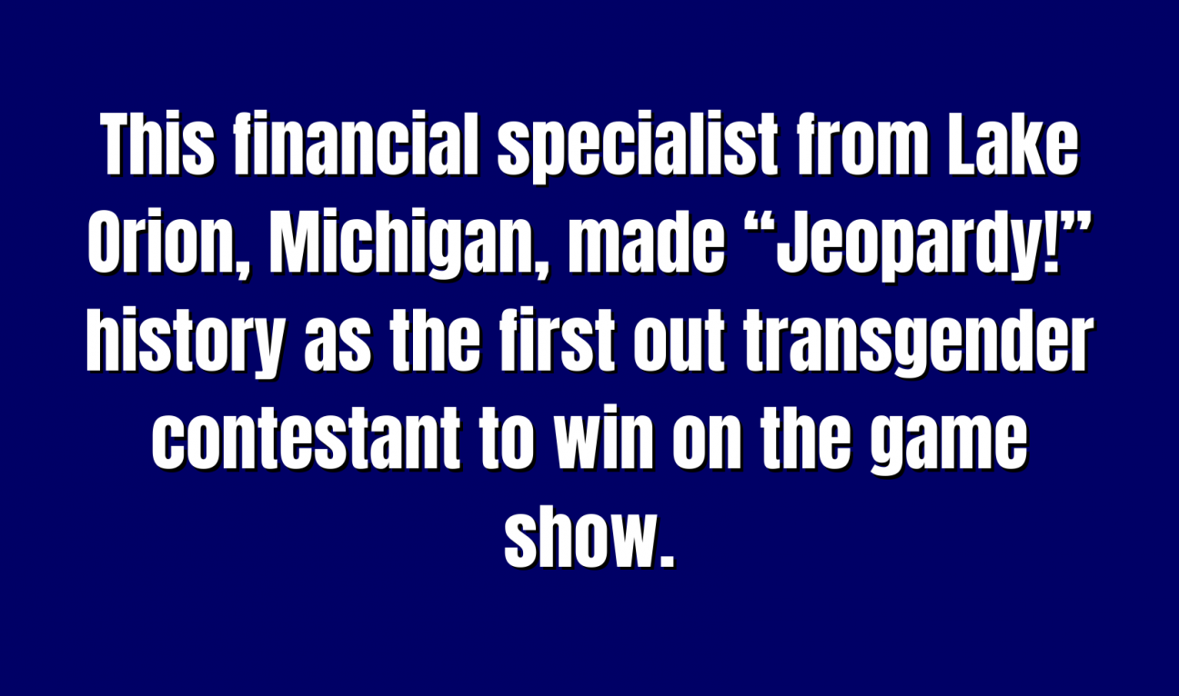 Historical Figures for 500 This financial specialist from Lake Orion, Michigan, made “Jeopardy!” history as the first out transgender contestant to win on the game show.