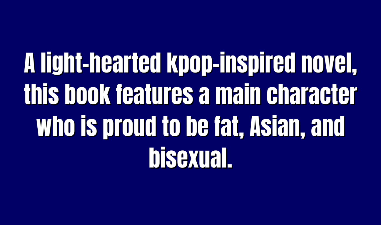 A light-hearted kpop-inspired novel, this book features a main character who is proud to be fat, Asian, and bisexual.
