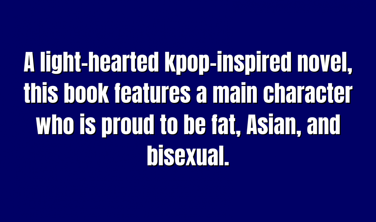 YA Literature for 400 A light-hearted kpop-inspired novel, this book features a main character who is proud to be fat, Asian, and bisexual.