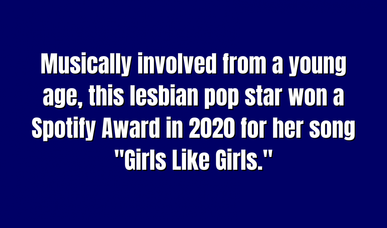 Musically involved from a young age, this lesbian pop star won a Spotify Award in 2020 for her song "Girls Like Girls."