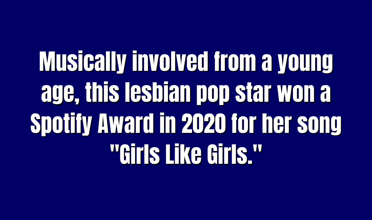 Pop Culture for 400 Musically involved from a young age, this lesbian pop star won a Spotify Award in 2020 for her song "Girls Like Girls."
