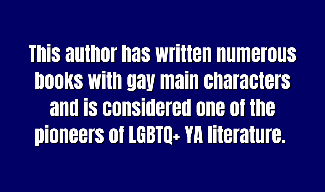 YA Literature for 200 This author has written numerous books with gay main characters and is considered one of the pioneers of LGBTQ+ YA literature.