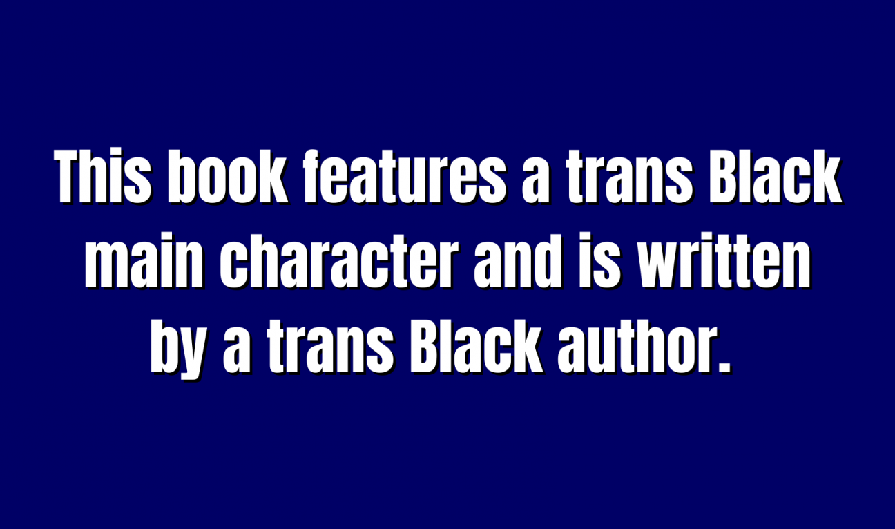 YA Literature for 300 This book features a trans Black main character and is written by a trans Black author.