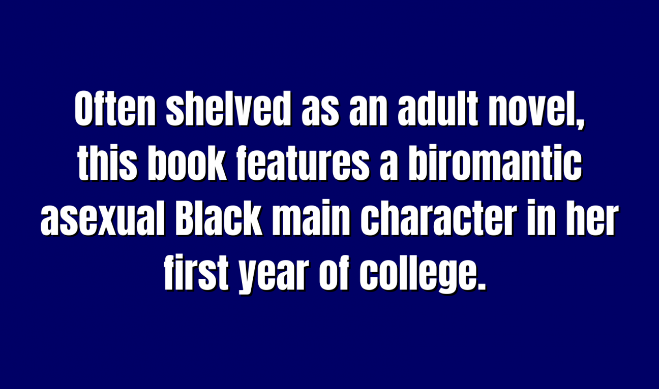 Often shelved as an adult novel, this book features a biromantic asexual Black main character in her first year of college. 