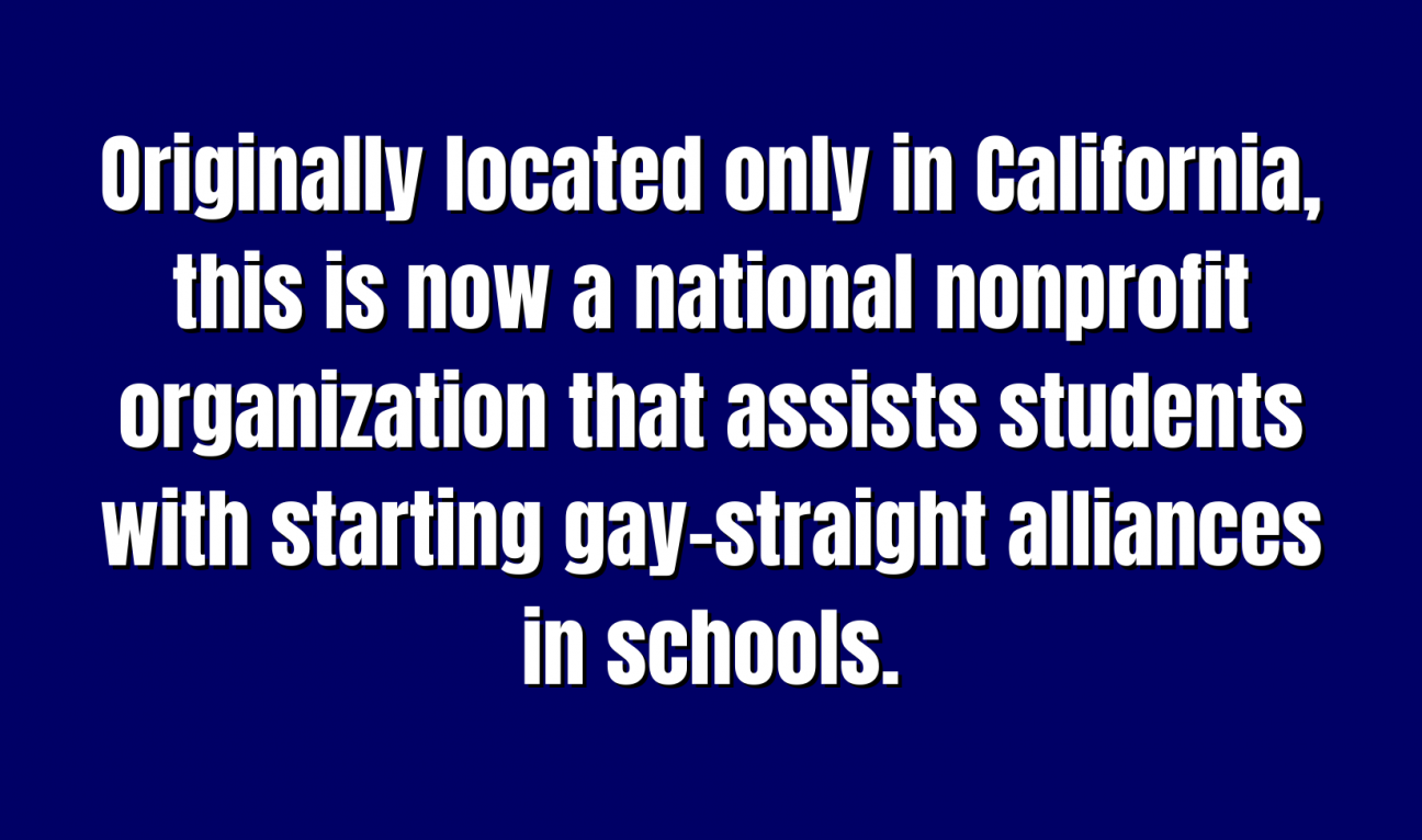Originally located only in California, this is now a national nonprofit organization that assists students with starting gay–straight alliances in schools.