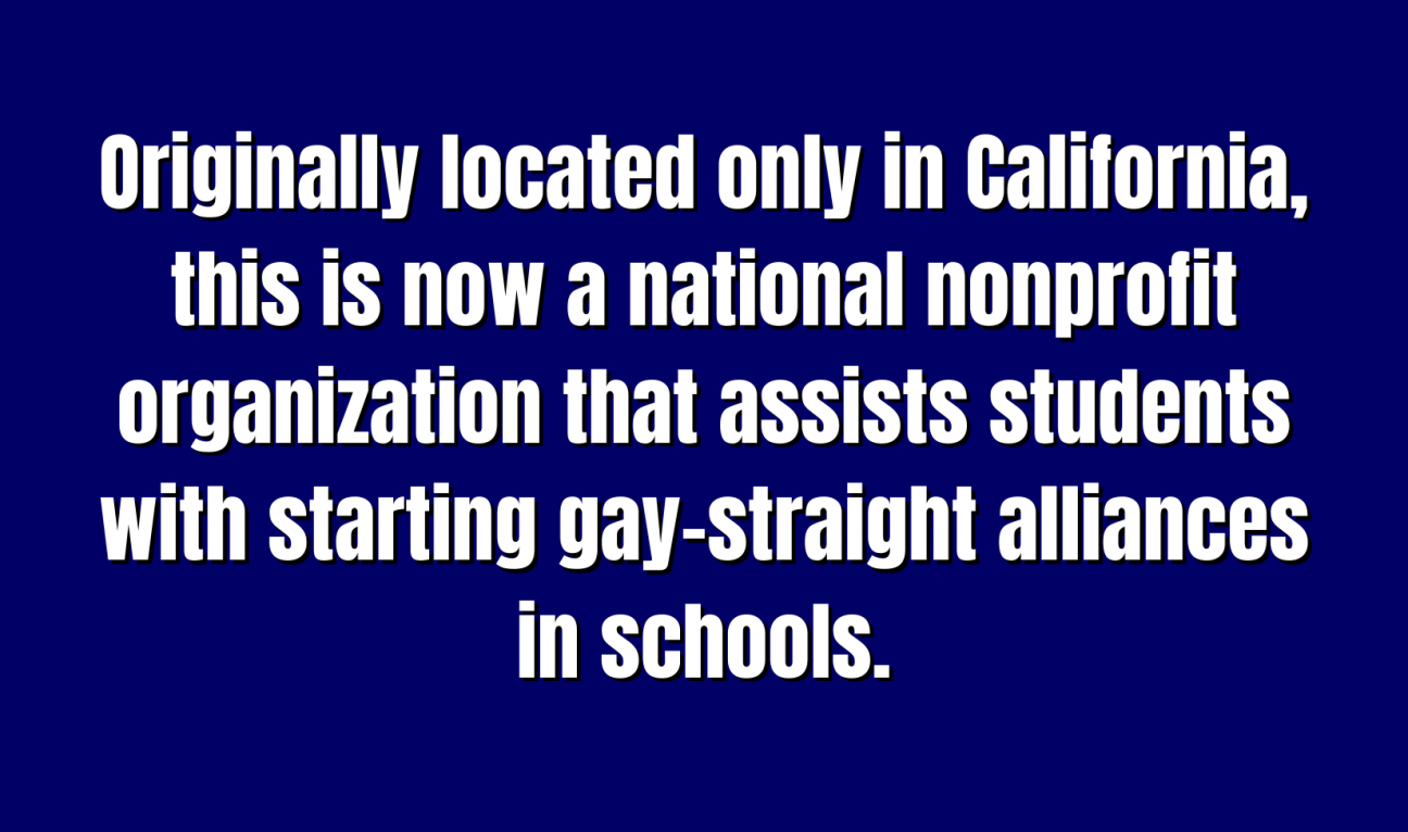 Organizations for 100 Originally located only in California, this is now a national nonprofit organization that assists students with starting gay–straight alliances in schools.