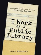 I Work at a Public Library: A Collection of Crazy Stories from the Stacks by Gina Sheridan